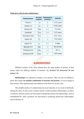 Dr. Veena M. 4
Where, In = Natural logarithm of 2
Table gives a list of some radioisotopes.
RADIOISOTOPES
Different isotopes of the same element have the same number of protons in their
atomic nuclei but differing numbers of neutrons. Eg. Protium 1
1H, deuterium 2
1H and
tritium 3
1H.
Radioisotopes are radioactive isotopes of an element. They can also be defined as
atoms that contain an unstable combination of neutrons and protons, or excess energy in
their nucleus. They spontaneously emit radiation in the form of α, β and γ rays.
The unstable nucleus of a radioisotope can occur naturally, or as a result of artificially
altering the atom. In some cases a nuclear reactor is used to produce radioisotopes, in others,
a cyclotron. Nuclear reactors are best-suited to producing neutron-rich radioisotopes, such as
molybdenum-99, while cyclotrons are best-suited to producing proton-rich radioisotopes,
such as fluorine-18.
 