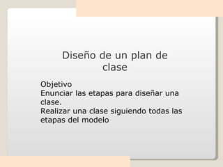 Diseño de un plan de clase Objetivo Enunciar las etapas para diseñar una clase. Realizar una clase siguiendo todas las etapas del modelo 