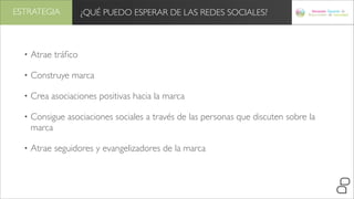 ESTRATEGIA           ¿QUÉ PUEDO ESPERAR DE LAS REDES SOCIALES?



  •   Atrae tráﬁco

  •   Construye marca

  •   Crea asociaciones positivas hacia la marca

  •   Consigue asociaciones sociales a través de las personas que discuten sobre la
      marca

  •   Atrae seguidores y evangelizadores de la marca
 