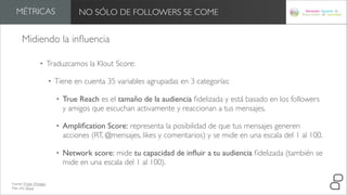MÉTRICAS                             NO SÓLO DE FOLLOWERS SE COME


       Midiendo la inﬂuencia

                   •       Traduzcamos la Klout Score:

                           •   Tiene en cuenta 35 variables agrupadas en 3 categorías:

                               •   True Reach es el tamaño de la audiencia ﬁdelizada y está basado en los followers
                                   y amigos que escuchan activamente y reaccionan a tus mensajes.

                               •   Ampliﬁcation Score: representa la posibilidad de que tus mensajes generen
                                   acciones (RT, @mensajes, likes y comentarios) y se mide en una escala del 1 al 100.

                               •   Network score: mide tu capacidad de inﬂuir a tu audiencia ﬁdelizada (también se
                                   mide en una escala del 1 al 100).

Fuente: Tristán Elósegui
Más info: Klout
 