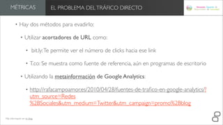 MÉTRICAS                     EL PROBLEMA DEL TRÁFICO DIRECTO

         •   Hay dos métodos para evadirlo:

              •   Utilizar acortadores de URL como:

                   •     bit.ly: Te permite ver el número de clicks hacia ese link

                   •   T.co: Se muestra como fuente de referencia, aún en programas de escritorio

              •   Utilizando la metainformación de Google Analytics:

                   •   http://rafacampoamor.es/2010/04/28/fuentes-de-traﬁco-en-google-analytics/?
                       utm_source=Redes
                       %2BSociales&utm_medium=Twitter&utm_campaign=promo%2Bblog

Más información en mi blog
 