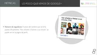 MÉTRICAS                LO POCO QUE VEMOS DE GOOGLE+




• Número de seguidores: A pesar del nombre que se le ha
  puesto oﬁcialmente, “Han añadido a Fulanito a sus círculos”, se
  puede ver en la página de perﬁl.
 