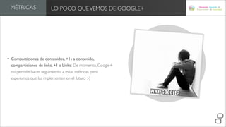 MÉTRICAS               LO POCO QUE VEMOS DE GOOGLE+




• Comparticiones de contenidos, +1s a contenido,
  comparticiones de links, +1 a Links: De momento, Google+
  no permite hacer seguimiento a estas métricas, pero
  esperemos que las implementen en el futuro :-)
 