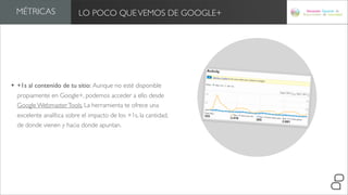 MÉTRICAS                LO POCO QUE VEMOS DE GOOGLE+




• +1s al contenido de tu sitio: Aunque no esté disponible
  propiamente en Google+, podemos acceder a ello desde
  Google Webmaster Tools. La herramienta te ofrece una
  excelente analítica sobre el impacto de los +1s, la cantidad,
  de donde vienen y hacia donde apuntan.
 