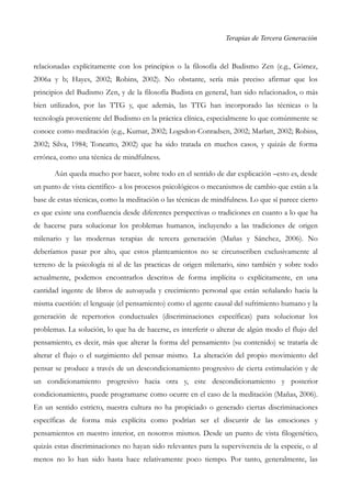 Terapias de Tercera Generación
relacionadas explícitamente con los principios o la filosofía del Budismo Zen (e.g., Gómez,
2006a y b; Hayes, 2002; Robins, 2002). No obstante, sería más preciso afirmar que los
principios del Budismo Zen, y de la filosofía Budista en general, han sido relacionados, o más
bien utilizados, por las TTG y, que además, las TTG han incorporado las técnicas o la
tecnología proveniente del Budismo en la práctica clínica, especialmente lo que comúnmente se
conoce como meditación (e.g., Kumar, 2002; Logsdon-Conradsen, 2002; Marlatt, 2002; Robins,
2002; Silva, 1984; Toneatto, 2002) que ha sido tratada en muchos casos, y quizás de forma
errónea, como una técnica de mindfulness.
Aún queda mucho por hacer, sobre todo en el sentido de dar explicación –esto es, desde
un punto de vista científico- a los procesos psicológicos o mecanismos de cambio que están a la
base de estas técnicas, como la meditación o las técnicas de mindfulness. Lo que sí parece cierto
es que existe una confluencia desde diferentes perspectivas o tradiciones en cuanto a lo que ha
de hacerse para solucionar los problemas humanos, incluyendo a las tradiciones de origen
milenario y las modernas terapias de tercera generación (Mañas y Sánchez, 2006). No
deberíamos pasar por alto, que estos planteamientos no se circunscriben exclusivamente al
terreno de la psicología ni al de las practicas de origen milenario, sino también y sobre todo
actualmente, podemos encontrarlos descritos de forma implícita o explícitamente, en una
cantidad ingente de libros de autoayuda y crecimiento personal que están señalando hacia la
misma cuestión: el lenguaje (el pensamiento) como el agente causal del sufrimiento humano y la
generación de repertorios conductuales (discriminaciones específicas) para solucionar los
problemas. La solución, lo que ha de hacerse, es interferir o alterar de algún modo el flujo del
pensamiento, es decir, más que alterar la forma del pensamiento (su contenido) se trataría de
alterar el flujo o el surgimiento del pensar mismo. La alteración del propio movimiento del
pensar se produce a través de un descondicionamiento progresivo de cierta estimulación y de
un condicionamiento progresivo hacia otra y, este descondicionamiento y posterior
condicionamiento, puede programarse como ocurre en el caso de la meditación (Mañas, 2006).
En un sentido estricto, nuestra cultura no ha propiciado o generado ciertas discriminaciones
específicas de forma más explícita como podrían ser el discurrir de las emociones y
pensamientos en nuestro interior, en nosotros mismos. Desde un punto de vista filogenético,
quizás estas discriminaciones no hayan sido relevantes para la supervivencia de la especie, o al
menos no lo han sido hasta hace relativamente poco tiempo. Por tanto, generalmente, las
 