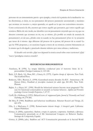 Terapias de Tercera Generación
personas sin un entrenamiento previo –por ejemplo, a través de la práctica de la meditación- no
las discriminan, es decir, no nos percatamos del proceso puramente automatizado y mecánico
que acontece en nosotros o, mejor apuntado, en aquello en lo que nos convertimos nosotros.
Como consecuencia de ello, creemos que somos aquello que pensamos, que somos aquello que
sentimos. Dicho de otro modo, me identifico con mi pensamiento creyendo que esa voz, que ese
discurso constante que acontece en mi, soy yo mismo. ¿Es posible un estado de ausencia de
pensamiento?, en tal caso, ¿dónde estás tú cuando no hay pensamiento? ¿Eres tú -la sensación
que tienes de ti mismo- algo diferente del proceso de tu pensar, del proceso de tu sentir? Lo
que las TTG proponen, y en ocasiones logran a través de sus técnicas, consiste básicamente en
lo mismo que lo divulgado y practicado durante milenios por otras culturas y tradiciones.
El desafío está servido: ¿Qué nos deparará la ciencia actual sobre estas cuestiones? ¿Qué
‘nuevo’ paradigma estamos creando?
REFERENCIAS BIBLIOGRÁFICAS
Aramburu, B. (1996). La terapia dialéctica conductual para el trastorno límite de la
personalidad. Psicología Conductual, 4, 123-140.
Beck, A.T., Rush, A.J., Shaw, B.F. y Emery, G. (1979). Cognitive therapy of depression. New York:
The Guilford Press.
Borkovec, T.D. y Roemer, L. (1994). Generalized anxiety disorder. En R.T. Ammerman y M.
Hersen (Eds.), Handbook of prescriptive treatments for adults (pp. 261-281). New York:
Plenum.
Biglan, A. y Hayes, S.C. (1996). Should the behavioral sciences become more pragmatic? The
case for functional contextualism in research on human behavior. Applied and Preventive
psychology: Current Scientific Perspectives, 5, 47-57.
Cioffi, D. y Holloway, J. (1993). Delayed costs of suppressed pain. Journal of Personality and Social
Psychology, 64, 274-282.
De Silva, P. (1984). Buddhism and behaviour modification. Behaviour Research and Therapy, 22,
661-678.
Ellis, A. y MacLaren, C. (1998). Rational-emotive behavior therapy: A therapist’s guide. California:
Impact Publishers.
Gómez, S. (2006a, septiembre). Budismo y terapia de aceptación y compromiso. Similitudes y diferencias.
Comunicación presentada en el 8th Internacional Congress on Behavior Studies.
Santiago de Compostela, España.
Gómez, S. (2006b, julio). Buddhism and ACT. Comunicación presentada en la Second World
 