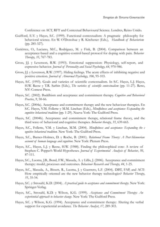Terapias de Tercera Generación
Conference on ACT, RFT and Contextual Behavioural Science. Londres, Reino Unido.
Guifford, E.V. y Hayes, S.C. (1999). Functional contextualism: A pragmatic philosophy for
behavioral science. En W. O’Donohue y R. Kitchener (Eds.), Handbook of Behaviorism
(pp. 285-327).
Gutiérrez, O., Luciano, M.C., Rodríguez, M. y Fink, B. (2004). Comparison between an
acceptance-based and a cognitive-control-based protocol for doping with pain. Behavior
Therapy, 35, 767-783.
Gross, J.J. y Levenson, R.W. (1993). Emotional suppression: Physiology, self-report, and
expressive behavior. Journal of Personality and Social Psychology, 64, 970-986.
Gross, J.J. y Levenson, R.W. (1997). Hiding feelings. The acute effects of inhibiting negative and
positive emotion. Journal of Abnormal Psychology, 106, 95-103.
Hayes, S.C. (1993). Goals and varieties of scientific contextualism. In S.C. Hayes, L.J. Hayes,
H.W. Reese y T.R. Sarbin (Eds.), The varieties of scientific contextualism (pp. 11-27). Reno,
NV: Context Press.
Hayes, S.C. (2002). Buddhism and acceptance and commitment therapy. Cognitive and Behavioral
Practice, 9, 58-66.
Hayes, S.C. (2004a). Acceptance and commitment therapy and the new behaviour therapies. En
S.C. Hayes, V.M. Follette y M.M. Linehan (Eds.), Mindfulness and acceptance: Expanding the
cognitive behavioral tradition (pp. 1-29). Nueva York: The Guilford Press.
Hayes, S.C. (2004b). Acceptance and commitment therapy, relational frame theory, and the
third wave of behavioral and cognitive therapies. Behavior therapy, 35, 639-665.
Hayes, S.C., Follette, V.M. y Linehan, M.M. (2004). Mindfulness and acceptance: Expanding the c
ognitive behavioral tradition. New York: The Guilford Press.
Hayes, S.C., Barnes-Holmes, D. y Roche, B. (2001). Relational Frame Theory: A Post-Skinnerian
account of human language and cognition. New York: Plenum Press.
Hayes, S.C., Hayes, L.J. y Reese, H.W. (1988). Finding the philosophical core: A review of
Stephen C. Popper’s World Hypotheses. Journal of Experimental Analysis of Behavior, 50,
87-111.
Hayes, S.C., Luoma, J.B., Bond, F.W., Masuda, A. y Lillis, J. (2006). Acceptance and commitment
therapy: model, processes and outcomes. Behaviour Research and Therapy, 44, 1-25.
Hayes, S.C., Masuda, A., Bissett, R., Luoma, J. y Guerrero, L.F. (2004). DBT, FAP, and ACT:
How empirically oriented are the new behavior therapy technologies? Behavior Therapy,
35, 35-54.
Hayes, S.C. y Strosahl, K.D. (2004). A practical guide to acceptance and commitment therapy. New York:
Springer-Verlag.
Hayes, S.C., Strosahl, K.D. y Wilson, K.G. (1999). Acceptance and Commitment Therapy: An
experiential approach to behavior change. New York: The Guilford Press.
Hayes, S.C. y Wilson, K.G. (1994). Acceptance and commitment therapy: Altering the verbal
support for experiential avoidance. The Behavior Analyst, 17, 289-303.
 
