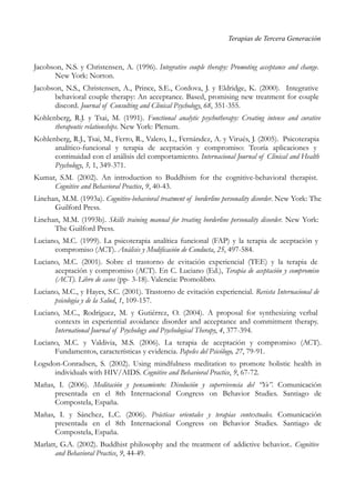 Terapias de Tercera Generación
Jacobson, N.S. y Christensen, A. (1996). Integrative couple therapy: Promoting acceptance and change.
New York: Norton.
Jacobson, N.S., Christensen, A., Prince, S.E., Cordova, J. y Eldridge, K. (2000). Integrative
behavioral couple therapy: An acceptance. Based, promising new treatment for couple
discord. Journal of Consulting and Clinical Psychology, 68, 351-355.
Kohlenberg, R.J. y Tsai, M. (1991). Functional analytic psychotherapy: Creating intense and curative
therapeutic relationships. New York: Plenum.
Kohlenberg, R.J., Tsai, M., Ferro, R., Valero, L., Fernández, A. y Virués, J. (2005). Psicoterapia
analítico-funcional y terapia de aceptación y compromiso: Teoría aplicaciones y
continuidad con el análisis del comportamiento. Internacional Journal of Clinical and Health
Psychology, 5, 1, 349-371.
Kumar, S.M. (2002). An introduction to Buddhism for the cognitive-behavioral therapist.
Cognitive and Behavioral Practice, 9, 40-43.
Linehan, M.M. (1993a). Cognitive-behavioral treatment of borderline personality disorder. New York: The
Guilford Press.
Linehan, M.M. (1993b). Skills training manual for treating borderline personality disorder. New York:
The Guilford Press.
Luciano, M.C. (1999). La psicoterapia analítica funcional (FAP) y la terapia de aceptación y
compromiso (ACT). Análisis y Modificación de Conducta, 25, 497-584.
Luciano, M.C. (2001). Sobre el trastorno de evitación experiencial (TEE) y la terapia de
aceptación y compromiso (ACT). En C. Luciano (Ed.), Terapia de aceptación y compromiso
(ACT). Libro de casos (pp- 3-18). Valencia: Promolibro.
Luciano, M.C., y Hayes, S.C. (2001). Trastorno de evitación experiencial. Revista Internacional de
psicología y de la Salud, 1, 109-157.
Luciano, M.C., Rodríguez, M. y Gutiérrez, O. (2004). A proposal for synthesizing verbal
contexts in experiential avoidance disorder and acceptance and commitment therapy.
International Journal of Psychology and Psychological Therapy, 4, 377-394.
Luciano, M.C. y Valdivia, M.S. (2006). La terapia de aceptación y compromiso (ACT).
Fundamentos, características y evidencia. Papeles del Psicólogo, 27, 79-91.
Logsdon-Conradsen, S. (2002). Using mindfulness meditation to promote holistic health in
individuals with HIV/AIDS. Cognitive and Behavioral Practice, 9, 67-72.
Mañas, I. (2006). Meditación y pensamiento: Disolución y supervivencia del “Yo”. Comunicación
presentada en el 8th Internacional Congress on Behavior Studies. Santiago de
Compostela, España.
Mañas, I. y Sánchez, L.C. (2006). Prácticas orientales y terapias contextuales. Comunicación
presentada en el 8th Internacional Congress on Behavior Studies. Santiago de
Compostela, España.
Marlatt, G.A. (2002). Buddhist philosophy and the treatment of addictive behavior.. Cognitive
and Behavioral Practice, 9, 44-49.
 