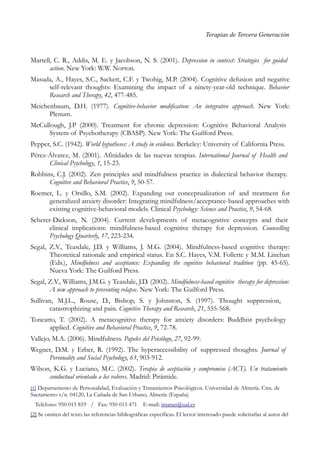 Terapias de Tercera Generación
Martell, C. R., Addis, M. E. y Jacobson, N. S. (2001). Depression in context: Strategies for guided
action. New York: W.W. Norton.
Masuda, A., Hayes, S.C., Sackett, C.F. y Twohig, M.P. (2004). Cognitive defusion and negative
self-relevant thoughts: Examining the impact of a ninety-year-old technique. Behavior
Research and Therapy, 42, 477-485.
Meichenbaum, D.H. (1977). Cognitive-behavior modification: An integrative approach. New York:
Plenum.
McCullough, J.P (2000). Treatment for chronic depression: Cognitive Behavioral Analysis
System of Psychotherapy (CBASP). New York: The Guilford Press.
Pepper, S.C. (1942). World hypotheses: A study in evidence. Berkeley: University of California Press.
Pérez-Álvarez, M. (2001). Afinidades de las nuevas terapias. International Journal of Health and
Clinical Psychology, 1, 15-23.
Robbins, C.J. (2002). Zen principles and mindfulness practice in dialectical behavior therapy.
Cognitive and Behavioral Practice, 9, 50-57.
Roemer, L. y Orsillo, S.M. (2002). Expanding our conceptualization of and treatment for
generalized anxiety disorder: Integrating mindfulness/acceptance-based approaches with
existing cognitive-behavioral models. Clinical Psychology: Science and Practice, 9, 54-68.
Scherer-Dickson, N. (2004). Current developments of metacognitive concepts and their
clinical implications: mindfulness-based cognitive therapy for depression. Counselling
Psychology Quarterly, 17, 223-234.
Segal, Z.V., Teasdale, J.D. y Williams, J. M.G. (2004). Mindfulness-based cognitive therapy:
Theoretical rationale and empirical status. En S.C. Hayes, V.M. Follette y M.M. Linehan
(Eds.), Mindfulness and acceptance: Expanding the cognitive behavioral tradition (pp. 45-65).
Nueva York: The Guilford Press.
Segal, Z.V., Williams, J.M.G. y Teasdale, J.D. (2002). Mindfulness-based cognitive therapy for depression:
A new approach to preventing relapse. New York: The Guilford Press.
Sullivan, M.J.L., Rouse, D., Bishop, S. y Johnston, S. (1997). Thought suppression,
catastrophizing and pain. Cognitive Therapy and Research, 21, 555-568.
Toneatto, T. (2002). A metacognitive therapy for anxiety disorders: Buddhist psychology
applied. Cognitive and Behavioral Practice, 9, 72-78.
Vallejo, M.A. (2006). Mindfulness. Papeles del Psicólogo, 27, 92-99.
Wegner, D.M. y Erber, R. (1992). The hyperaccessibility of suppressed thoughts. Journal of
Personality and Social Psychology, 63, 903-912.
Wilson, K.G. y Luciano, M.C. (2002). Terapia de aceptación y compromiso (ACT). Un tratamiento
conductual orientado a los valores. Madrid: Pirámide.
[1] Departamento de Personalidad, Evaluación y Tratamientos Psicológicos. Universidad de Almería. Ctra. de
Sacramento s/n. 04120, La Cañada de San Urbano, Almería (España)
Teléfono: 950 015 819 / Fax: 950 015 471 E-mail: imanas@ual.es
[2] Se omiten del texto las referencias bibliográficas específicas. El lector interesado puede solicitarlas al autor del
 