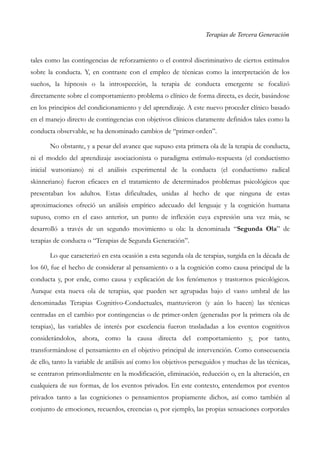 Terapias de Tercera Generación
tales como las contingencias de reforzamiento o el control discriminativo de ciertos estímulos
sobre la conducta. Y, en contraste con el empleo de técnicas como la interpretación de los
sueños, la hipnosis o la introspección, la terapia de conducta emergente se focalizó
directamente sobre el comportamiento problema o clínico de forma directa, es decir, basándose
en los principios del condicionamiento y del aprendizaje. A este nuevo proceder clínico basado
en el manejo directo de contingencias con objetivos clínicos claramente definidos tales como la
conducta observable, se ha denominado cambios de “primer-orden”.
No obstante, y a pesar del avance que supuso esta primera ola de la terapia de conducta,
ni el modelo del aprendizaje asociacionista o paradigma estímulo-respuesta (el conductismo
inicial watsoniano) ni el análisis experimental de la conducta (el conductismo radical
skinneriano) fueron eficaces en el tratamiento de determinados problemas psicológicos que
presentaban los adultos. Estas dificultades, unidas al hecho de que ninguna de estas
aproximaciones ofreció un análisis empírico adecuado del lenguaje y la cognición humana
supuso, como en el caso anterior, un punto de inflexión cuya expresión una vez más, se
desarrolló a través de un segundo movimiento u ola: la denominada “Segunda Ola” de
terapias de conducta o “Terapias de Segunda Generación”.
Lo que caracterizó en esta ocasión a esta segunda ola de terapias, surgida en la década de
los 60, fue el hecho de considerar al pensamiento o a la cognición como causa principal de la
conducta y, por ende, como causa y explicación de los fenómenos y trastornos psicológicos.
Aunque esta nueva ola de terapias, que pueden ser agrupadas bajo el vasto umbral de las
denominadas Terapias Cognitivo-Conductuales, mantuvieron (y aún lo hacen) las técnicas
centradas en el cambio por contingencias o de primer-orden (generadas por la primera ola de
terapias), las variables de interés por excelencia fueron trasladadas a los eventos cognitivos
considerándolos, ahora, como la causa directa del comportamiento y, por tanto,
transformándose el pensamiento en el objetivo principal de intervención. Como consecuencia
de ello, tanto la variable de análisis así como los objetivos perseguidos y muchas de las técnicas,
se centraron primordialmente en la modificación, eliminación, reducción o, en la alteración, en
cualquiera de sus formas, de los eventos privados. En este contexto, entendemos por eventos
privados tanto a las cogniciones o pensamientos propiamente dichos, así como también al
conjunto de emociones, recuerdos, creencias o, por ejemplo, las propias sensaciones corporales
 