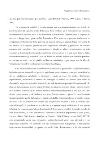 Terapias de Tercera Generación
que una persona tiene (véase por ejemplo, Hayes, Stroshal y Wilson, 1999; Luciano y Hayes,
2001) .
En resumen, la asunción o premisa general que se estableció durante este periodo se
puede resumir del siguiente modo: Si la causa de la conducta es el pensamiento (o emoción,
esquema mental, creencia, etc.), se ha de cambiar el pensamiento (o la emoción, el esquema, la
creencia o lo que fuere) para cambiar la conducta. Esta asunción o premisa fundamental es
compartida por la mayoría de las personas en nuestra cultura, es decir, la lógica subyacente de
las terapias de la segunda generación está ampliamente difundida y potenciada en nuestro
contexto más inmediato. Esta planteamiento o filosofía se adapta perfectamente, es más
configura y determina, lo establecido socialmente como correcto o lo que ha de hacerse dadas
ciertas circunstancias; y, sobre todo, con los modos de hablar y explicar que tienen las personas
en nuestra sociedad, con el modelo médico o psiquiátrico y, por tanto, con la idea de
“enfermedad mental” y con la actual industria farmacológica.
Otra de las conclusiones, o más bien una consecuencia que se deriva del planteamiento o
la filosofía anterior, es considerar que todo aquello que genere malestar o nos produzca dolor ha
de ser rápidamente erradicado o eliminado a través de todos los medios disponibles;
especialmente, enfatizando el empleo de estrategias o técnicas de control (tales como la
eliminación, supresión, evitación, sustitución, etc.) de los eventos privados. Como resultado de
ello, una persona puede generar un patrón rígido de actuación centrado básica y exclusivamente
en la continua evitación de sus eventos privados, limitando drásticamente su vida con ello. Esto
último puede ocurrir, y de hecho ocurre muy frecuentemente, a pesar de estar haciendo
aparentemente lo que ha de hacerse, lo que la sociedad ha potenciado, lo que el sentido común
nos dice: “...he de eliminar todo aquello que me produzca malestar o dolor y sentirme bien
todo el tiempo”; el problema no se soluciona y se genera mayor sufrimiento. A este patrón
inflexible de actuación centrado en la evitación de los eventos privados, limitando con ello la
vida de la persona, se le ha denominado Trastorno de Evitación Experiencial o TEE (véase,
Luciano y Hayes, 2001; Luciano, Rodríguez y Gutiérrez, 2004; Wilson y Luciano, 2002). El TEE
está conceptuado desde una perspectiva analítica-funcional como una alternativa o un
diagnóstico funcional en contraste con las conceptuaciones topográficas y mecanicistas
imperantes en la actualidad, en especial con las del DSM. En ocasiones, se ha relacionado el
 