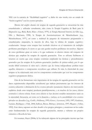 Terapias de Tercera Generación
TEE con la carencia de “flexibilidad cognitiva” o, dicho de otro modo, con un estado de
“fusión cognitiva” con los eventos privados.
Dentro del amplio abanico de terapias de segunda generación se encuentran las más
estandarizadas y utilizadas actualmente, tales como la Terapia Cognitiva de Beck para la
Depresión (e.g., Beck, Rush, Shaw y Emery, 1979), la Terapia Racional Emotiva de Ellis (e.g.,
Ellis y MacLaren, 1998), la Terapia de Autoinstrucciones de Meinchenbaum (e.g.,
Meinchenbaum, 1977), así como a multitud de paquetes de tratamiento programados o
estandarizados amparados, la mayoría de ellos, bajo la rúbrica de terapias cognitivo-
conductuales. Aunque estas terapias han resultado efectivas en el tratamiento de múltiples
problemas psicológicos, lo cierto es que aún quedan muchos problemas sin resolver. Algunos
de estos problemas giran en torno a lo que realmente es efectivo dentro del conjunto de
técnicas que emplean las terapias de segunda generación. Esto se advierte fácilmente si
tenemos en cuenta que estas terapias continúan empleando las técnicas y procedimientos
generados por las terapias de la primera generación (cambios de primer-orden), por lo que
resulta difícil contrastar el valor real y efectivo que de forma independiente podrían tener
aquellos elementos o componentes novedosos que utilizan. Es más, la efectividad de estas
terapias se ha relacionado más con los componentes conductuales que con los componentes
cognitivos propiamente dichos.
Otra de las limitaciones más importantes de las terapias de segunda generación son los
datos experimentales disponibles actualmente que indican precisamente que los intentos de
control, reducción o eliminación de los eventos privados (justamente objetivos de intervención
explícitos desde estas terapias) producen paradójicamente, y en muchos de los casos, efectos
contrarios o efectos rebote. Entre estos efectos se han descrito notables incrementos tanto en
la intensidad, frecuencia, así como en la duración, e incluso, en la accesibilidad a los eventos
privados no deseados (e.g., Cioffi y Holloway, 1993; Gross y Levenson, 1993, 1997; Gutiérrez,
Luciano, Rodríguez y Fink, 2004; Sullivan, Rouse, Bishop y Johnston, 1997; Wegner y Erber,
1992). Esto datos, suponen un claro desafío a los propios principios y asunciones en las cuales
están fundamentadas las terapias de segunda generación, atentan y vulneran sus propios
cimientos o filosofía de base.
En resumen, Hayes (2004a, b) ha subrayado algunas de las principales razones que han
 