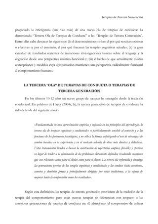 Terapias de Tercera Generación
propiciado la emergencia (una vez más) de una nueva ola de terapias de conducta: La
denominada “Tercera Ola de Terapias de Conducta” o las “Terapias de Tercera Generación”.
Entre ellas cabe destacar las siguientes: (i) el desconocimiento sobre el por qué resultan exitosas
o efectivas o, por el contrario, el por qué fracasan las terapias cognitivas actuales; (ii) la gran
cantidad de resultados recientes de numerosas investigaciones básicas sobre el lenguaje y la
cognición desde una perspectiva analítica-funcional y; (iii) el hecho de que actualmente existan
concepciones y modelos cuya aproximación mantienen una perspectiva radicalmente funcional
al comportamiento humano.
LA TERCERA “OLA” DE TERAPIAS DE CONDUCTA O TERAPIAS DE
TERCERA GENERACIÓN
En los últimos 10-12 años un nuevo grupo de terapias ha emergido desde la tradición
conductual. En palabras de Hayes (2004a, b), la tercera generación de terapias de conducta ha
sido definida del siguiente modo:
«Fundamentada en una aproximación empírica y enfocada en los principios del aprendizaje, la
tercera ola de terapias cognitivas y conductuales es particularmente sensible al contexto y a las
funciones de los fenómenos psicológicos, y no sólo a la forma, enfatizando el uso de estrategias de
cambio basadas en la experiencia y en el contexto además de otras más directas y didácticas.
Estos tratamientos tienden a buscar la construcción de repertorios amplios, flexibles y efectivos
en lugar de tender a la eliminación de los problemas claramente definidos, resaltando cuestiones
que son relevantes tanto para el clínico como para el cliente. La tercera ola reformula y sintetiza
las generaciones previas de las terapia cognitivas y conductuales y las conduce hacia cuestiones,
asuntos y dominios previa y principalmente dirigidos por otras tradiciones, a la espera de
mejorar tanto la comprensión como los resultados».
Según esta definición, las terapias de tercera generación provienen de la tradición de la
terapia del comportamiento pero estas nuevas terapias se diferencian con respecto a las
anteriores generaciones de terapias de conducta en: (i) abandonan el compromiso de utilizar
 