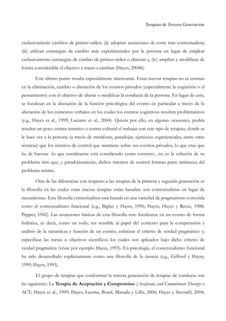 Terapias de Tercera Generación
exclusivamente cambios de primer-orden; (ii) adoptan asunciones de corte más contextualista;
(iii) utilizan estrategias de cambio más experimentales por la persona en lugar de emplear
exclusivamente estrategias de cambio de primer-orden o directas y, (iv) amplían y modifican de
forma considerable el objetivo a tratar o cambiar (Hayes, 2004b).
Este último punto resulta especialmente interesante. Estas nuevas terapias no se centran
en la eliminación, cambio o alteración de los eventos privados (especialmente la cognición o el
pensamiento) con el objetivo de alterar o modificar la conducta de la persona. En lugar de esto,
se focalizan en la alteración de la función psicológica del evento en particular a través de la
alteración de los contextos verbales en los cuales los eventos cognitivos resultan problemáticos
(e.g., Hayes et al., 1999; Luciano et al., 2004). Quizás por ello, en algunas ocasiones, podría
resultar un poco contra-intuitivo o contra-cultural el trabajar con este tipo de terapias, donde se
le hace ver a la persona (a través de metáforas, paradojas, ejercicios experienciales, entre otras
técnicas) que los intentos de control que mantiene sobre sus eventos privados, lo que cree que
ha de hacerse -lo que socialmente está considerado como correcto-, no es la solución de su
problema sino que, y paradójicamente, dichos intentos de control forman parte intrínseca del
problema mismo.
Otra de las diferencias con respecto a las terapias de la primera y segunda generación es
la filosofía en las cuales estas nuevas terapias están basadas: son contextualistas en lugar de
mecanicistas. Esta filosofía contextualista está basada en una variedad de pragmatismo conocida
como el contextualismo funcional (e.g., Biglan y Hayes, 1996; Hayes, Hayes y Reese, 1988;
Pepper, 1942). Las asunciones básicas de esta filosofía son: focalizarse en un evento de forma
holística, es decir, como un todo; ser sensible al papel del contexto para la comprensión y
análisis de la naturaleza y función de un evento; enfatizar el criterio de verdad pragmático y;
especificar las metas u objetivos científicos los cuales son aplicados bajo dicho criterio de
verdad pragmática (véase por ejemplo Hayes, 1993). En psicología, el contextualismo funcional
ha sido desarrollado explícitamente como una filosofía de la ciencia (e.g., Gifford y Hayes,
1999; Hayes, 1993).
El grupo de terapias que conforman la tercera generación de terapias de conducta son
las siguientes: La Terapia de Aceptación y Compromiso (Acceptance and Commitment Therapy o
ACT; Hayes et al., 1999; Hayes, Luoma, Bond, Masuda y Lillis, 2006; Hayes y Strosahl, 2004;
 