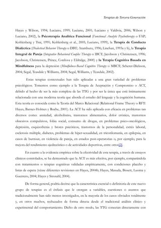 Terapias de Tercera Generación
Hayes y Wilson, 1994; Luciano, 1999; Luciano, 2001; Luciano y Valdivia, 2006; Wilson y
Luciano, 2002), la Psicoterapia Analítica Funcional (Functional Analytic Psychotherapy o FAP;
Kohlenberg y Tsai, 1991; Kohlenberg et al., 2005; Luciano, 1999), la Terapia de Conducta
Dialéctica (Dialectical Behavior Therapy o DBT; Aramburu, 1996; Linehan, 1993a y b), la Terapia
Integral de Pareja (Integrative Behavioral Couples Therapy o IBCT; Jacobson y Christensen, 1996;
Jacobson, Christensen, Prince, Cordova y Eldridge, 2000) y la Terapia Cognitiva Basada en
Mindfulness para la depresión (Mindfulness-Based Cognitive Therapy o MBCT; Scherer-Dickson,
2004; Segal, Teasdale y Williams, 2004; Segal, Williams, y Teasdale, 2002).
Estas terapias contextuales han sido aplicadas a una gran variedad de problemas
psicológicos. Tomemos como ejemplo a la Terapia de Aceptación y Compromiso o ACT,
debido al hecho de ser la más completa de las TTG y por ser la única que está íntimamente
relacionada con una moderna teoría que aborda el estudio del lenguaje y la cognición humana.
Esta teoría es conocida como la Teoría del Marco Relacional (Relational Frame Theory o RFT:
Hayes, Barnes-Holmes y Roche, 2001). La ACT ha sido aplicada con eficacia en problemas tan
diversos como: ansiedad, alcoholismo, trastornos alimentarios, dolor crónico, trastornos
obsesivos compulsivos, fobia social, consumo de drogas, en problemas psico-oncológicos,
depresión, esquizofrenia y brotes psicóticos, trastornos de la personalidad, estrés laboral,
esclerosis múltiple, diabetes, problemas de hiper-sexualidad, en tricotilomanía, en epilepsia, en
casos de burnout, en violencia de pareja, en estados post-operatorias o, por ejemplo, para la
mejora del rendimiento ajedrecístico o de actividades deportivas, entre otros[2].
En cuanto a la evidencia empírica sobre la efectividad de esta terapia, a través de ensayos
clínicos controlados, se ha demostrado que la ACT es más efectiva, por ejemplo, comparándola
con tratamientos o terapias cognitivas validadas empíricamente, con condiciones placebo y
listas de espera (véase diferentes revisiones en Hayes, 2004b; Hayes, Masuda, Bissett, Luoma y
Guerrero, 2004; Hayes y Strosahl, 2004).
De forma general, podría decirse que la característica esencial o definitoria de este nuevo
grupo de terapias es el énfasis que le otorgan a variables, cuestiones o asuntos que
tradicionalmente han sido menos investigados, en la mayoría de los casos obviados totalmente
y, en otros muchos, rechazados de forma directa desde el tradicional análisis clínico y
experimental del comportamiento. Dicho de otro modo, las TTG conectan directamente con
 
