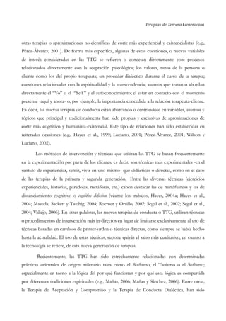 Terapias de Tercera Generación
otras terapias o aproximaciones no-científicas de corte más experiencial y existencialistas (e.g.,
Pérez-Álvarez, 2001). De forma más específica, algunas de estas cuestiones, o nuevas variables
de interés consideradas en las TTG se refieren o conectan directamente con: procesos
relacionados directamente con la aceptación psicológica; los valores, tanto de la persona o
cliente como los del propio terapeuta; un proceder dialéctico durante el curso de la terapia;
cuestiones relacionadas con la espiritualidad y la transcendencia; asuntos que tratan o abordan
directamente el “Yo” o el “Self” y el autoconocimiento; el estar en contacto con el momento
presente -aquí y ahora- o, por ejemplo, la importancia concedida a la relación terapeuta-cliente.
Es decir, las nuevas terapias de conducta están abarcando o centrándose en variables, asuntos y
tópicos que principal y tradicionalmente han sido propias y exclusivas de aproximaciones de
corte más cognitivo y humanista-existencial. Este tipo de relaciones han sido establecidas en
reiteradas ocasiones (e.g., Hayes et al., 1999; Luciano, 2001; Pérez-Álvarez, 2001; Wilson y
Luciano, 2002).
Los métodos de intervención y técnicas que utilizan las TTG se basan frecuentemente
en la experimentación por parte de los clientes, es decir, son técnicas más experimentales -en el
sentido de experienciar, sentir, vivir en uno mismo- que didácticas o directas, como en el caso
de las terapias de la primera y segunda generación. Entre las diversas técnicas (ejercicios
experienciales, historias, paradojas, metáforas, etc.) caben destacar las de mindfulness y las de
distanciamiento cognitivo o cognitive defusion (véanse los trabajos, Hayes, 2004a; Hayes et al.,
2004; Masuda, Sackett y Twohig, 2004; Roemer y Orsillo, 2002; Segal et al., 2002; Segal et al.,
2004; Vallejo, 2006). En otras palabras, las nuevas terapias de conducta o TTG, utilizan técnicas
o procedimientos de intervención más in-directos en lugar de limitarse exclusivamente al uso de
técnicas basadas en cambios de primer-orden o técnicas directas, como siempre se había hecho
hasta la actualidad. El uso de estas técnicas, supone quizás el salto más cualitativo, en cuanto a
la tecnología se refiere, de esta nueva generación de terapias.
Recientemente, las TTG han sido estrechamente relacionadas con determinadas
prácticas orientales de origen milenario tales como el Budismo, el Taoísmo o el Sufismo;
especialmente en torno a la lógica del por qué funcionan y por qué esta lógica es compartida
por diferentes tradiciones espirituales (e.g., Mañas, 2006; Mañas y Sánchez, 2006). Entre otras,
la Terapia de Aceptación y Compromiso y la Terapia de Conducta Dialéctica, han sido
 