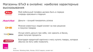 ©TNS
Магазины БТиЭ в онлайне: наиболее характерные
высказывания
10
Мой мобильный телефон должен быть в первую
очередь красивым и модным
Мнение известных людей влияет на мое решение
о покупке товаров
Деньги – лучший показатель успеха
Благодаря кредитной карточке я могу купить товары, которые
обычно не могу себе позволить
Лучше иметь деньги при себе, чем хранить в банке,
даже получая проценты
Источник: Marketing Index, Москва, 2015/3 квартал, онлайн-тест
 