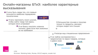 ©TNS
Онлайн-магазины БТиЭ: наиболее характерные
высказывания
Я хочу быть среди тех, кто первым
пользуется наиболее передовыми
технологиями
Я могу приложить много усилий,
чтобы найти товар той марки,
которая меня устраивает
Я не боюсь покупать новинки
техники, даже если мои знакомые
их не пробовали
В большинстве случаев я покупаю
только те продукты, рекламу
которых видел или слышал
Я всегда ищу специальные предложения
Я не люблю экспериментов и
предпочитаю те марки товаров, которые
я давно знаю
11
Источник: Marketing Index, Москва, 2015/3 квартал, онлайн-тест
 