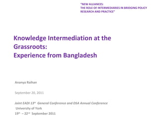 Knowledge Intermediation at the Grassroots:  Experience from Bangladesh Ananya Raihan September 20, 2011 Joint EADI 13 th   General Conference and DSA Annual Conference  University of York  19 th   – 22 nd   September 2011  “ NEW ALLIANCES:  THE ROLE OF INTERMEDIARIES IN BRIDGING POLICY RESEARCH AND PRACTICE” 
