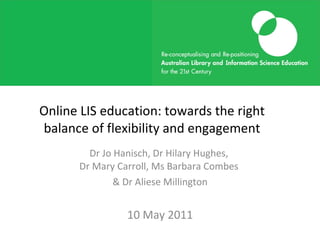 Online LIS education: towards the right balance of flexibility and engagement Dr Jo Hanisch, Dr Hilary Hughes,  Dr Mary Carroll, Ms Barbara Combes  & Dr Aliese Millington 10 May 2011 