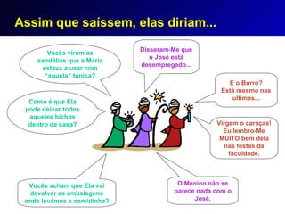 Assim que saíssem, elas diriam... Vocês viram as sandálias que a Maria estava  a usar  com “aquela” túnica? O Menino não se  parece  nada c om o José. Como é que  E la pode deixar todos aqueles  bichos  dentro de casa? E o  Burro? Está mesmo nas ultimas ... Disseram-Me  que o José está desempregado... Vocês acham que Ela vai devolver as embalagens onde levámos a comidinha? Virgem o  caraças ! Eu  lembro-Me   MUITO  bem dela na s festas  da faculdade. 