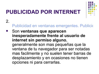 PUBLICIDAD POR INTERNET 2.  Publicidad en ventanas emergentes. Publicidad Pop Up ó Pop Under Son  ventanas que aparecen inesperadamente frente al usuario de internet sin permiso alguno , generalmente son mas pequeñas que la ventana de tu navegador para ser notadas mas facilmente y no suelen tener barras de desplazamiento y en ocasiones no tienen opciones ni para cerrarlas. 