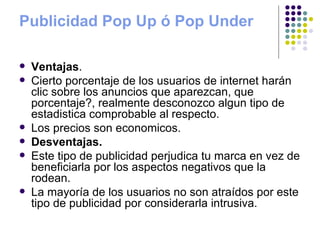 Publicidad Pop Up ó Pop Under Ventajas . Cierto porcentaje de los usuarios de internet harán clic sobre los anuncios que aparezcan, que porcentaje?, realmente desconozco algun tipo de estadistica comprobable al respecto.  Los precios son economicos.  Desventajas. Este tipo de publicidad perjudica tu marca en vez de beneficiarla por los aspectos negativos que la rodean.  La mayoría de los usuarios no son atraídos por este tipo de publicidad por considerarla intrusiva.  
