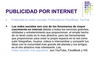 PUBLICIDAD POR INTERNET Publicidad en redes sociales. Publicidad en FaceBook, YouTube, MySpace   Las redes sociales son uno de los fenomenos de mayor crecimiento en internet  debido a todos los servicios gratuitos, utilidades y entretenimiento que proporcionan, el simple hecho de no tener costo es lo mas atractivo, pero las herramientas que proporcionan para crear tu propio espacio en la red como subir fotografías, musica, videos e intercambiar y compartir tus ideas con la comunidad mas grande del planeta y tus amigos, es el otro atractivo mas interesante. Las  redes sociales mas populares   son YouTube, FaceBook y Hi5. 