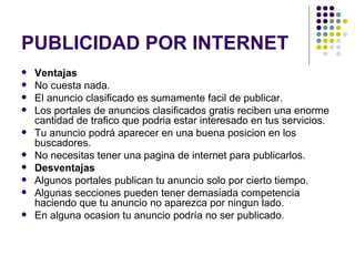 PUBLICIDAD POR INTERNET Ventajas No cuesta nada.  El anuncio clasificado es sumamente facil de publicar.  Los portales de anuncios clasificados gratis reciben una enorme cantidad de trafico que podria estar interesado en tus servicios.  Tu anuncio podrá aparecer en una buena posicion en los buscadores.  No necesitas tener una pagina de internet para publicarlos.  Desventajas Algunos portales publican tu anuncio solo por cierto tiempo.  Algunas secciones pueden tener demasiada competencia haciendo que tu anuncio no aparezca por ningun lado.  En alguna ocasion tu anuncio podría no ser publicado.  