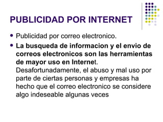 PUBLICIDAD POR INTERNET Publicidad por correo electronico.   La busqueda de informacion y el envio de correos electronicos son las herramientas de mayor uso en Interne t. Desafortunadamente, el abuso y mal uso por parte de ciertas personas y empresas ha hecho que el correo electronico se considere algo indeseable algunas veces   
