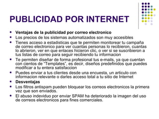 PUBLICIDAD POR INTERNET Ventajas de la publicidad por correo electronico Los precios de los sistemas automatizados son muy accesibles  Tienes acceso a estadisticas que te permiten monitorear tu campaña de correo electronico para ver cuantas personas lo recibieron, cuantas lo abrieron, ver en que enlaces hicieron clic, o ver si se suscribieron a tus listas de correo para seguir recibiendo tu informacion  Te permiten diseñar de forma profesional tus e-mails, ya que cuentan con cientos de “Templates”, es decir, diseños predefinidos que puedes modificar a tu entera satisfaccion  Puedes enviar a tus clientes desde una encuesta, un articulo con informacion relevante o darles acceso total a tu sitio de Internet  Desventajas Los filtros antispam pueden bloquear los correos electronicos la primera vez que son enviados.  El abuso indeviduo por enviar SPAM ha deteriorado la imagen del uso de correos electronicos para fines comerciales.  