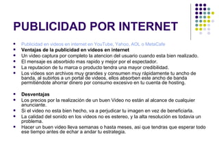 PUBLICIDAD POR INTERNET Publicidad en videos en internet en YouTube, Yahoo, AOL o MetaCafe   Ventajas de la publicidad en videos en internet Un video captura por completo la atencion del usuario cuando esta bien realizado.  El mensaje es absorbido mas rapido y mejor por el espectador.  La reputacion de tu marca o producto tendra una mayor credibilidad.  Los videos son archivos muy grandes y consumen muy rápidamente tu ancho de banda, al subirlos a un portal de videos, ellos absorben este ancho de banda permitiéndote ahorrar dinero por consumo excesivo en tu cuenta de hosting.  Desventajas Los precios por la realización de un buen Video no están al alcance de cualquier anunciante.  Si el video no esta bien hecho, va a perjudicar tu imagen en vez de beneficiarla.  La calidad del sonido en los videos no es estereo, y la alta resolución es todavia un problema.  Hacer un buen video lleva semanas o hasta meses, asi que tendras que esperar todo ese tiempo antes de echar a andar tu estrategia.  
