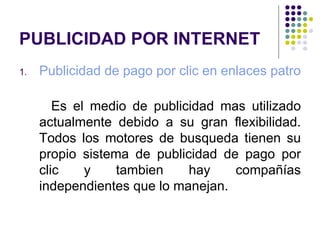 PUBLICIDAD POR INTERNET Publicidad de pago por clic en enlaces patrocinados en Google o Yahoo   Es el medio de publicidad mas utilizado actualmente debido a su gran flexibilidad. Todos los motores de busqueda tienen su propio sistema de publicidad de pago por clic y tambien hay compañías independientes que lo manejan. 