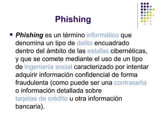 Phishing Phishing  es un término  informático  que denomina un tipo de  delito  encuadrado dentro del ámbito de las  estafas  cibernéticas, y que se comete mediante el uso de un tipo de  ingeniería social  caracterizado por intentar adquirir información confidencial de forma fraudulenta (como puede ser una  contraseña  o información detallada sobre  tarjetas de crédito  u otra información bancaria).  