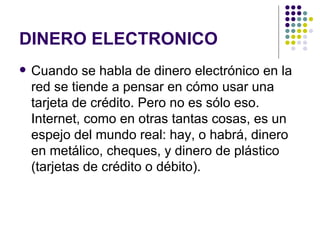 DINERO ELECTRONICO Cuando se habla de dinero electrónico en la red se tiende a pensar en cómo usar una tarjeta de crédito. Pero no es sólo eso. Internet, como en otras tantas cosas, es un espejo del mundo real: hay, o habrá, dinero en metálico, cheques, y dinero de plástico (tarjetas de crédito o débito).  