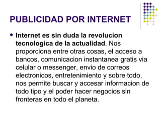 PUBLICIDAD POR INTERNET Internet es sin duda la revolucion tecnologica de la actualidad . Nos proporciona entre otras cosas, el acceso a bancos, comunicacion instantanea gratis via celular o messenger, envio de correos electronicos, entretenimiento y sobre todo, nos permite buscar y accesar informacion de todo tipo y el poder hacer negocios sin fronteras en todo el planeta. 