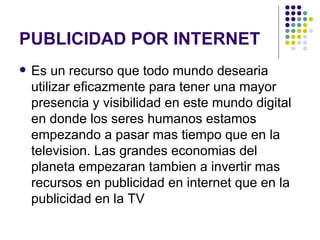 PUBLICIDAD POR INTERNET Es un recurso que todo mundo desearia utilizar eficazmente para tener una mayor presencia y visibilidad en este mundo digital en donde los seres humanos estamos empezando a pasar mas tiempo que en la television. Las grandes economias del planeta empezaran tambien a invertir mas recursos en publicidad en internet que en la publicidad en la TV   