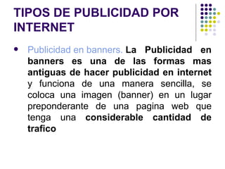 TIPOS DE PUBLICIDAD POR INTERNET Publicidad en banners.  La Publicidad en banners es una de las formas mas antiguas de hacer publicidad en internet  y funciona de una manera sencilla, se coloca una imagen (banner) en un lugar preponderante de una pagina web que tenga una  considerable cantidad de trafico   