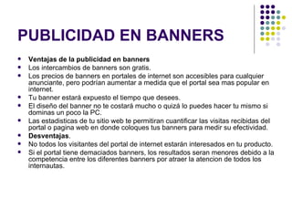 PUBLICIDAD EN BANNERS Ventajas de la publicidad en banners Los intercambios de banners son gratis.  Los precios de banners en portales de internet son accesibles para cualquier anunciante, pero podrían aumentar a medida que el portal sea mas popular en internet.  Tu banner estará expuesto el tiempo que desees.  El diseño del banner no te costará mucho o quizá lo puedes hacer tu mismo si dominas un poco la PC.  Las estadisticas de tu sitio web te permitiran cuantificar las visitas recibidas del portal o pagina web en donde coloques tus banners para medir su efectividad.  Desventajas . No todos los visitantes del portal de internet estarán interesados en tu producto.  Si el portal tiene demaciados banners, los resultados seran menores debido a la competencia entre los diferentes banners por atraer la atencion de todos los internautas.  