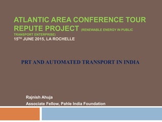 ATLANTIC AREA CONFERENCE TOUR
REPUTE PROJECT (RENEWABLE ENERGY IN PUBLIC
TRANSPORT ENTERPRISE)
15TH JUNE 2015, LA ROCHELLE
Rajnish Ahuja
Associate Fellow, Pahle India Foundation
PRT AND AUTOMATED TRANSPORT IN INDIA
 