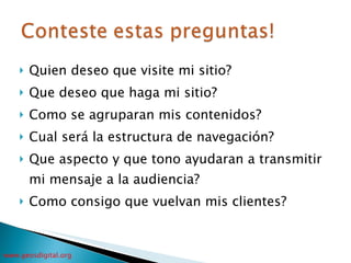 Quien deseo que visite mi sitio? Que deseo que haga mi sitio? Como se agruparan mis contenidos? Cual será la estructura de navegación? Que aspecto y que tono ayudaran a transmitir mi mensaje a la audiencia? Como consigo que vuelvan mis clientes? 