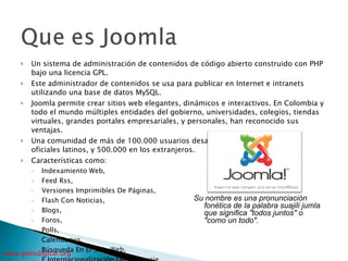 Un sistema de administración de contenidos de código abierto construido con PHP bajo una licencia GPL.  Este administrador de contenidos se usa para publicar en Internet e intranets utilizando una base de datos MySQL.  Joomla permite crear sitios web elegantes, dinámicos e interactivos. En Colombia y todo el mundo múltiples entidades del gobierno, universidades, colegios, tiendas virtuales, grandes portales empresariales, y personales, han reconocido sus ventajas.  Una comunidad de más de 100.000 usuarios desarrolladores en los portales oficiales latinos, y 500.000 en los extranjeros.  Características como:  Indexamiento Web,  Feed Rss,  Versiones Imprimibles De Páginas,  Flash Con Noticias,  Blogs,  Foros,  Polls,  Calendarios,  Búsqueda En El Sitio Web,  E Internacionalización Del Lenguaje.  Y más, mucho más Su nombre es una pronunciación fonética de la palabra suajili jumla que significa "todos juntos" o "como un todo".  