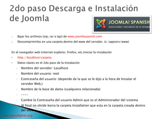 Bajar los archivos (zip, rar o tgz) de  www.joomlaspanish.com   Descomprimirlos en una carpeta dentro del www del servidor. (c:/appserv/www) En el navegador web (internet explorer, firefox, etc.)iniciar la instalación http://localhost/carpeta Datos claves en el 2do paso de la Instalación Nombre del servidor: Localhost Nombre del usuario: root Contraseña del usuario: (depende de la que se le dijo a la hora de Instalar el servidor Web,) Nombre de la base de datos (cualquiera relacionada) ---- Cambie la Contraseña del usuario Admin que es el Administrador del sistema Al final no olvide borra la carpeta Installation que esta en la carpeta creada dentro del www 