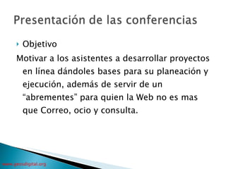 Objetivo Motivar a los asistentes a desarrollar proyectos en línea dándoles bases para su planeación y ejecución, además de servir de un “abrementes” para quien la Web no es mas que Correo, ocio y consulta. 