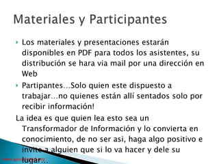 Los materiales y presentaciones estarán disponibles en PDF para todos los asistentes, su distribución se hara via mail por una dirección en Web Partipantes…Solo quien este dispuesto a trabajar…no quienes están allí sentados solo por recibir información! La idea es que quien lea esto sea un Transformador de Información y lo convierta en conocimiento, de no ser asi, haga algo positivo e invite a alguien que si lo va hacer y dele su lugar… 