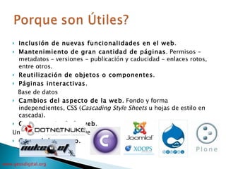 Inclusión de nuevas funcionalidades en el web . Mantenimiento de gran cantidad de páginas . Permisos - metadatos – versiones - publicación y caducidad - enlaces rotos, entre otros. Reutilización de objetos o componentes . Páginas interactivas . Base de datos Cambios del aspecto de la web . Fondo y forma independientes, CSS ( Cascading Style Sheets  u hojas de estilo en cascada). Consistencia de la web .  Un orden (visual) y de navegación Control de acceso . 