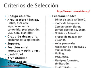 Código abierto. Arquitectura técnica.  Fiable, escalable, separación entre contenido, presentación, CSS, XML, plantillas. Grado de desarrollo.  Madurez de la aplicación. Soporte. Posición en el mercado y opiniones. Usabilidad.   Accesibilidad.   Velocidad de descarga.   Funcionalidades.   Editor de texto WYSIWYG,  motor de búsqueda.  Comunicación (foros, correo electrónico, chat).  Noticias y Artículos,  grupos de trabajo por usuarios,  Webs personales,  remositorio de archivos y multimedios,  Mailing,  traducción.  Múltiples formatos,  sindicación, Estadísticas………… http://www.cmsmatrix.org/ 