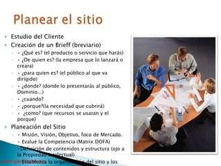 Estudio del Cliente Creación de un Brieff (breviario) •  ¿Qué es? (el producto o servicio que harás) •  ¿De quien es? (la empresa que lo lanzará o creara) •  ¿para quien es? (el público al que va dirigido) •  ¿donde? (donde lo presentarás al público, Dominio...) •  ¿cuando?  •  ¿porque?(la necesidad que cubrirá) •  ¿como? (que recursos se usaran y el porque) Planeación del Sitio •  Misión, Visión, Objetivo, foco de Mercado. •  Evalué la Competencia (Matrix DOFA) • Definición de contenidos y estructura (ojo a la Propiedad Intelectual) •  Establezca la organización del sitio y los involucrados en la misma. 