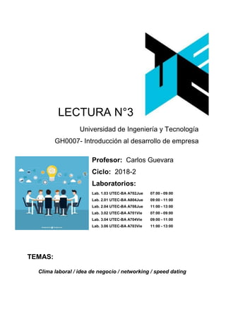 LECTURA N°3
Universidad de Ingeniería y Tecnología
GH0007- Introducción al desarrollo de empresa
Profesor: Carlos Guevara
Ciclo: 2018-2
Laboratorios:
Lab. 1.03 UTEC-BA A702Jue 07:00 - 09:00
Lab. 2.01 UTEC-BA A804Jue 09:00 - 11:00
Lab. 2.04 UTEC-BA A708Jue 11:00 - 13:00
Lab. 3.02 UTEC-BA A701Vie 07:00 - 09:00
Lab. 3.04 UTEC-BA A704Vie 09:00 - 11:00
Lab. 3.06 UTEC-BA A703Vie 11:00 - 13:00
TEMAS:
Clima laboral / idea de negocio / networking / speed dating
 