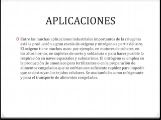 APLICACIONES
0 Entre las muchas aplicaciones industriales importantes de la criogenia
está la producción a gran escala de oxígeno y nitrógeno a partir del aire.
El oxígeno tiene muchos usos: por ejemplo, en motores de cohetes, en
los altos hornos, en sopletes de corte y soldadura o para hacer posible la
respiración en naves espaciales y submarinos. El nitrógeno se emplea en
la producción de amoníaco para fertilizantes o en la preparación de
alimentos congelados que se enfrían con suficiente rapidez para impedir
que se destruyan los tejidos celulares. Se usa también como refrigerante
y para el transporte de alimentos congelados.
 